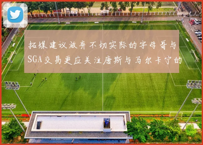 拓媒建议放弃不切实际的字母哥与SGA交易更应关注唐斯与马尔卡宁的潜力