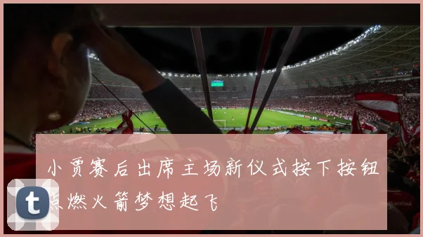 小贾赛后出席主场新仪式按下按钮点燃火箭梦想起飞