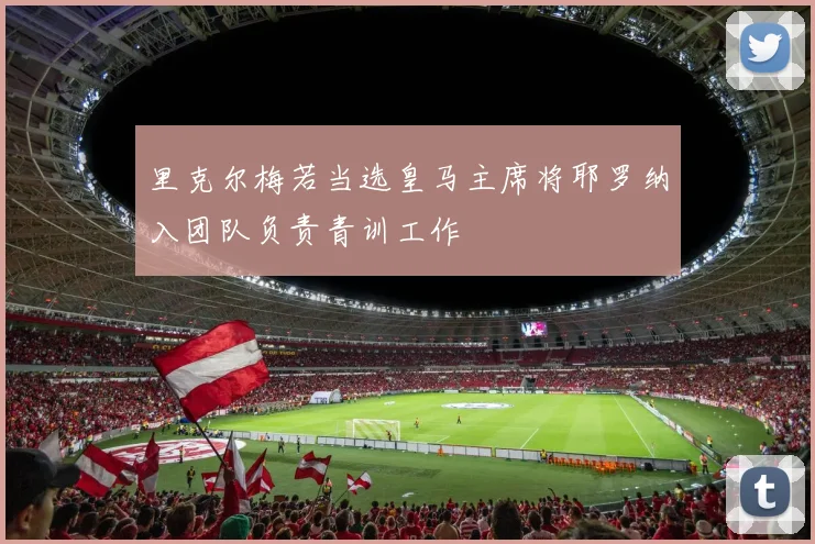 里克尔梅若当选皇马主席将耶罗纳入团队负责青训工作