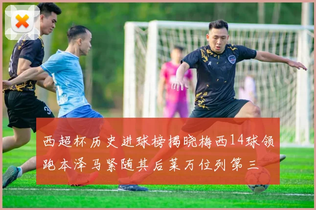 西超杯历史进球榜揭晓梅西14球领跑本泽马紧随其后莱万位列第三