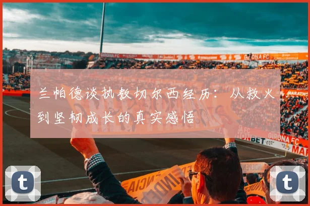 兰帕德谈执教切尔西经历：从救火到坚韧成长的真实感悟