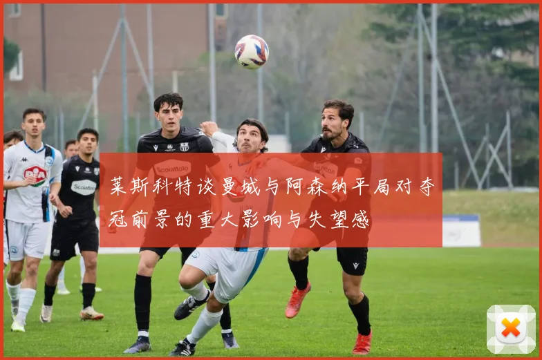 莱斯科特谈曼城与阿森纳平局对夺冠前景的重大影响与失望感
