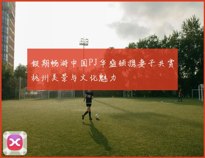 假期畅游中国PJ华盛顿携妻子共赏杭州美景与文化魅力