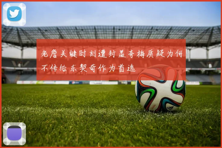 老詹关键时刻遭封盖夸梅质疑为何不传给东契奇作为首选