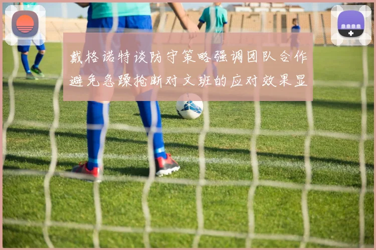 戴格诺特谈防守策略强调团队合作避免急躁抢断对文班的应对效果显著