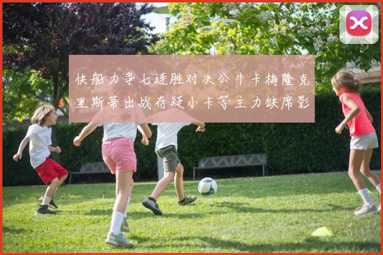 快船力争七连胜对决公牛卡梅隆克里斯蒂出战存疑小卡等主力缺席影响比赛走势