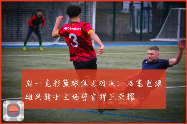 周一竞彩篮球焦点对决：活塞重振雄风骑士主场誓言捍卫荣耀