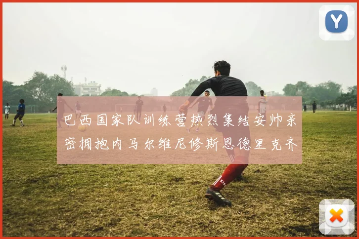 巴西国家队训练营热烈集结安帅亲密拥抱内马尔维尼修斯恩德里克齐亮相