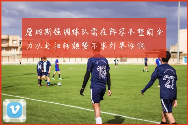 詹姆斯强调球队需在阵容齐整前全力以赴扭转颓势不求外界怜悯