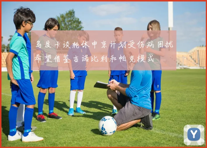 乌度卡谈轮休申京计划受伤病困扰希望借鉴吉诺比利和帕克模式